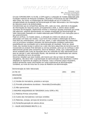 WWW.ADINOEL.COM
                                                                             CONTABILIDADE – RESUMOS
                                                                025 – O QUE MUDOU NA CONTABILIDADE?
                                                                     AUTOR: ADINOÉL SEBASTIÃO (DYNO)
                                                                              ARQUIVO:   CONTABILIDADE-025.DOC

Circular CVM/SNC/SEP/ no 01/00, a CVM sugeriu a utilização de modelo elaborado pela
Fundação Instituto de Pesquisa Contábeis, Atuariais e Financeiras da USP (FIPECAFI).
Além disso, fez incluir no anteprojeto de reformulação da Lei nº 6.404/76 a
obrigatoriedade da divulgação da Demonstração do Valor Adicionado e de informações
de natureza social e de produtividade.
Considerando que as companhias abertas vêm, cada vez mais, aderindo à divulgação
de informações de natureza social, principalmente a DVA, e, dentro desse caráter
voluntário de divulgação, objetivando orientar e incentivar aquelas empresas que ainda
não aderiram, estamos apresentando um modelo simplificado de Demonstração do
Valor Adicionado (baseado em modelo elaborado pela FIPECAFI) com instruções para o
seu preenchimento.
Pode-se verificar, no modelo abaixo, a utilização do critério de cálculo do valor
adicionado com base nas vendas, o que torna mais simples a elaboração da DVA e
mais fácil seu entendimento, uma vez que, assim, o valor adicionado fica relacionado
com os princípios contábeis utilizados nas demonstrações contábeis tradicionais,
possibilitando sua conciliação com a demonstração do resultado. Parte-se, desse
modo, das receitas brutas e subtrai-se o valor dos bens adquiridos de terceiros que foi
incorporado ao produto final alienado ou serviço prestado, para que se conheça o valor
efetivamente gerado pela companhia. Deve-se destacar, ainda, que a depreciação de
ativos avaliados pelo custo de aquisição deve ser subtraída do valor adicionado bruto
para se calcular o valor adicionado líquido, não devendo ser classificados tais valores
como retenções do lucro do período.
Devemos ressaltar que esse modelo, até mesmo por não se tratar de informação
obrigatória, não deve inibir a apresentação de demonstração mais detalhada e melhor
adaptada ao segmento de negócio da empresa. Caso a empresa julgue necessário,
poderá apresentar essas informações em notas explicativas às demonstrações
contábeis, ao invés de incluí-las no corpo do Relatório da Administração.

Demonstração do Valor Adicionado

em R$ mil                                                         20X1               20X2

DESCRIÇÃO

1-RECEITAS

1.1) Vendas de mercadoria, produtos e serviços

1.2) Provisão p/devedores duvidosos – Reversão/(Constituição)

1.3) Não operacionais

2-INSUMOS ADQUIRIDOS DE TERCEIROS (inclui ICMS e IPI)

2.1) Matérias-Primas consumidas

2.2) Custos das mercadorias e serviços vendidos

2.3) Materiais, energia, serviços de terceiros e outros

2.4) Perda/Recuperação de valores ativos

3 – VALOR ADICIONADO BRUTO (1-2)



                                           Pág. 8
 