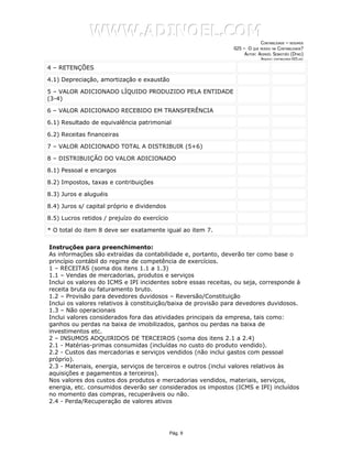 WWW.ADINOEL.COM
                                                                             CONTABILIDADE – RESUMOS
                                                                025 – O QUE MUDOU NA CONTABILIDADE?
                                                                     AUTOR: ADINOÉL SEBASTIÃO (DYNO)
                                                                              ARQUIVO:   CONTABILIDADE-025.DOC



4 – RETENÇÕES

4.1) Depreciação, amortização e exaustão

5 – VALOR ADICIONADO LÍQUIDO PRODUZIDO PELA ENTIDADE
(3-4)

6 – VALOR ADICIONADO RECEBIDO EM TRANSFERÊNCIA

6.1) Resultado de equivalência patrimonial

6.2) Receitas financeiras

7 – VALOR ADICIONADO TOTAL A DISTRIBUIR (5+6)

8 – DISTRIBUIÇÃO DO VALOR ADICIONADO

8.1) Pessoal e encargos

8.2) Impostos, taxas e contribuições

8.3) Juros e aluguéis

8.4) Juros s/ capital próprio e dividendos

8.5) Lucros retidos / prejuízo do exercício

* O total do item 8 deve ser exatamente igual ao item 7.

Instruções para preenchimento:
As informações são extraídas da contabilidade e, portanto, deverão ter como base o
princípio contábil do regime de competência de exercícios.
1 – RECEITAS (soma dos itens 1.1 a 1.3)
1.1 – Vendas de mercadorias, produtos e serviços
Inclui os valores do ICMS e IPI incidentes sobre essas receitas, ou seja, corresponde à
receita bruta ou faturamento bruto.
1.2 – Provisão para devedores duvidosos – Reversão/Constituição
Inclui os valores relativos à constituição/baixa de provisão para devedores duvidosos.
1.3 – Não operacionais
Inclui valores considerados fora das atividades principais da empresa, tais como:
ganhos ou perdas na baixa de imobilizados, ganhos ou perdas na baixa de
investimentos etc.
2 – INSUMOS ADQUIRIDOS DE TERCEIROS (soma dos itens 2.1 a 2.4)
2.1 - Matérias-primas consumidas (incluídas no custo do produto vendido).
2.2 - Custos das mercadorias e serviços vendidos (não inclui gastos com pessoal
próprio).
2.3 - Materiais, energia, serviços de terceiros e outros (inclui valores relativos às
aquisições e pagamentos a terceiros).
Nos valores dos custos dos produtos e mercadorias vendidos, materiais, serviços,
energia, etc. consumidos deverão ser considerados os impostos (ICMS e IPI) incluídos
no momento das compras, recuperáveis ou não.
2.4 - Perda/Recuperação de valores ativos




                                              Pág. 9
 