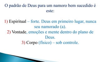 O padrão de Deus para um namoro bem sucedido é
este:
1) Espiritual – forte. Deus em primeiro lugar, nunca
seu namorado (a).
2) Vontade, emoções e mente dentro do plano de
Deus.
3) Corpo (físico) – sob controle.
 