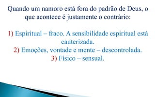 Quando um namoro está fora do padrão de Deus, o
que acontece é justamente o contrário:
1) Espiritual – fraco. A sensibilidade espiritual está
cauterizada.
2) Emoções, vontade e mente – descontrolada.
3) Físico – sensual.
 