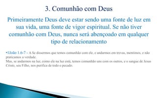 3. Comunhão com Deus
Primeiramente Deus deve estar sendo uma fonte de luz em
sua vida, uma fonte de vigor espiritual. Se não tiver
comunhão com Deus, nunca será abençoado em qualquer
tipo de relacionamento
•1João 1.6-7 - A Se dissermos que temos comunhão com ele, e andarmos em trevas, mentimos, e não
praticamos a verdade.
Mas, se andarmos na luz, como ele na luz está, temos comunhão uns com os outros, e o sangue de Jesus
Cristo, seu Filho, nos purifica de todo o pecado.
 