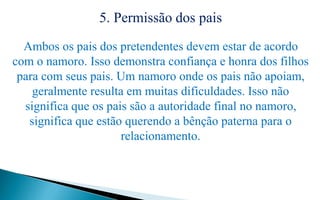 5. Permissão dos pais
Ambos os pais dos pretendentes devem estar de acordo
com o namoro. Isso demonstra confiança e honra dos filhos
para com seus pais. Um namoro onde os pais não apoiam,
geralmente resulta em muitas dificuldades. Isso não
significa que os pais são a autoridade final no namoro,
significa que estão querendo a bênção paterna para o
relacionamento.
 