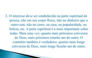 2. O interesse deve ser estabelecido na parte espiritual da
pessoa, não em seu corpo físico, não no dinheiro que o
outro tem, não no carro, na casa, na popularidade, na
beleza, etc. A parte espiritual é a mais importante sobre
todas. Mais uma vez: quanto mais próximos estiverem
de Deus, mais próximos estarão um do outro. O
contrário também é verdadeiro: quanto mais longe
estiverem de Deus, mais longe ficarão um do outro.
 
