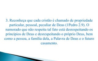 3. Reconheça que cada cristão é chamado de propriedade
particular, pessoal, peculiar de Deus (1Pedro 2.9). O
namorado que não respeita tal fato está desrespeitando os
princípios de Deus e desrespeitando o próprio Deus, bem
como a pessoa, a família dela, a Palavra de Deus e o futuro
casamento.
 