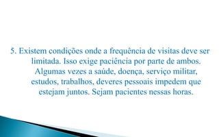 5. Existem condições onde a frequência de visitas deve ser
limitada. Isso exige paciência por parte de ambos.
Algumas vezes a saúde, doença, serviço militar,
estudos, trabalhos, deveres pessoais impedem que
estejam juntos. Sejam pacientes nessas horas.
 