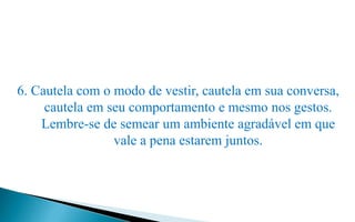 6. Cautela com o modo de vestir, cautela em sua conversa,
cautela em seu comportamento e mesmo nos gestos.
Lembre-se de semear um ambiente agradável em que
vale a pena estarem juntos.
 