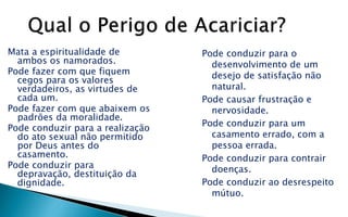 Mata a espiritualidade de
ambos os namorados.
Pode fazer com que fiquem
cegos para os valores
verdadeiros, as virtudes de
cada um.
Pode fazer com que abaixem os
padrões da moralidade.
Pode conduzir para a realização
do ato sexual não permitido
por Deus antes do
casamento.
Pode conduzir para
depravação, destituição da
dignidade.
Pode conduzir para o
desenvolvimento de um
desejo de satisfação não
natural.
Pode causar frustração e
nervosidade.
Pode conduzir para um
casamento errado, com a
pessoa errada.
Pode conduzir para contrair
doenças.
Pode conduzir ao desrespeito
mútuo.
 