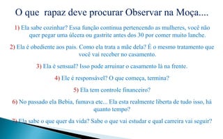O que rapaz deve procurar Observar na Moça....
1) Ela sabe cozinhar? Essa função continua pertencendo as mulheres, você não
quer pegar uma úlcera ou gastrite antes dos 30 por comer muito lanche.
2) Ela é obediente aos pais. Como ela trata a mãe dela? É o mesmo tratamento que
você vai receber no casamento.
3) Ela é sensual? Isso pode arruinar o casamento lá na frente.
4) Ele é responsável? O que começa, termina?
5) Ela tem controle financeiro?
6) No passado ela Bebia, fumava etc... Ela esta realmente liberta de tudo isso, há
quanto tempo?
7) Ela sabe o que quer da vida? Sabe o que vai estudar e qual carreira vai seguir?
 