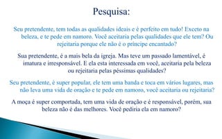 Pesquisa:
Seu pretendente, tem todas as qualidades ideais e é perfeito em tudo! Exceto na
beleza, e te pede em namoro. Você aceitaria pelas qualidades que ele tem? Ou
rejeitaria porque ele não é o príncipe encantado?
Sua pretendente, é a mais bela da igreja. Mas teve um passado lamentável, é
imatura e irresponsável. E ela esta interessada em você, aceitaria pela beleza
ou rejeitaria pelas péssimas qualidades?
Seu pretendente, é super popular, ele tem uma banda e toca em vários lugares, mas
não leva uma vida de oração e te pede em namoro, você aceitaria ou rejeitaria?
A moça é super comportada, tem uma vida de oração e é responsável, porém, sua
beleza não é das melhores. Você pediria ela em namoro?
 