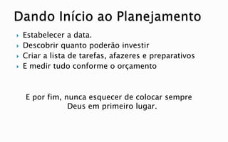  Estabelecer a data.
 Descobrir quanto poderão investir
 Criar a lista de tarefas, afazeres e preparativos
 E medir tudo conforme o orçamento
E por fim, nunca esquecer de colocar sempre
Deus em primeiro lugar.
 
