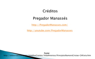 Fonte:
http://solascriptura-tt.org/VidaDosCrentes/VidaAmorosa/PrincipiosNamoroCristao-CAFaria.htm
Créditos
Pregador Manassés
http://PregadorManasses.com/
http://youtube.com/PregadorManasses
 