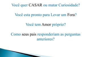 Você quer CASAR ou matar Curiosidade?
Você esta pronto para Levar um Fora?
Você tem Amor próprio?
Como seus pais responderiam as perguntas
anteriores?
 