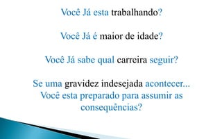 Você Já esta trabalhando?
Você Já é maior de idade?
Você Já sabe qual carreira seguir?
Se uma gravidez indesejada acontecer...
Você esta preparado para assumir as
consequências?
 
