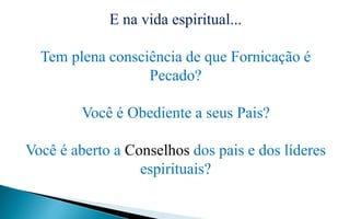 E na vida espiritual...
Tem plena consciência de que Fornicação é
Pecado?
Você é Obediente a seus Pais?
Você é aberto a Conselhos dos pais e dos líderes
espirituais?
 
