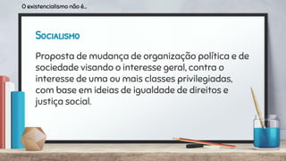 Socialismo
Proposta de mudança de organização política e de
sociedade visando o interesse geral, contra o
interesse de uma ou mais classes privilegiadas,
com base em ideias de igualdade de direitos e
justiça social.
O existencialismo não é...
 