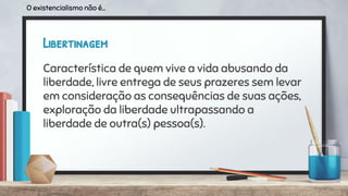Libertinagem
Característica de quem vive a vida abusando da
liberdade, livre entrega de seus prazeres sem levar
em consideração as consequências de suas ações,
exploração da liberdade ultrapassando a
liberdade de outra(s) pessoa(s).
O existencialismo não é...
 