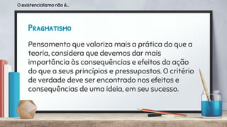 Pragmatismo
Pensamento que valoriza mais a prática do que a
teoria, considera que devemos dar mais
importância às consequências e efeitos da ação
do que a seus princípios e pressupostos. O critério
de verdade deve ser encontrado nos efeitos e
consequências de uma ideia, em seu sucesso.
O existencialismo não é...
 