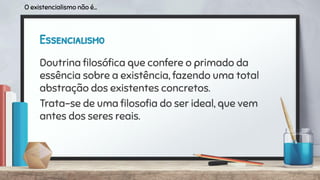 Essencialismo
Doutrina ﬁlosóﬁca que confere o primado da
essência sobre a existência, fazendo uma total
abstração dos existentes concretos.
Trata-se de uma ﬁlosoﬁa do ser ideal, que vem
antes dos seres reais.
O existencialismo não é...
 
