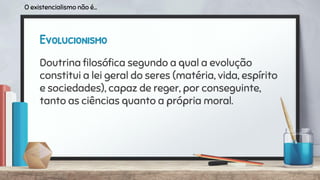 Evolucionismo
Doutrina ﬁlosóﬁca segundo a qual a evolução
constitui a lei geral do seres (matéria, vida, espírito
e sociedades), capaz de reger, por conseguinte,
tanto as ciências quanto a própria moral.
O existencialismo não é...
 