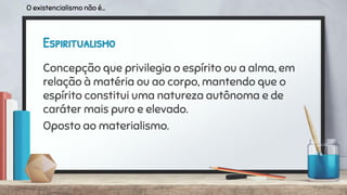 Espiritualismo
Concepção que privilegia o espírito ou a alma, em
relação à matéria ou ao corpo, mantendo que o
espírito constitui uma natureza autônoma e de
caráter mais puro e elevado.
Oposto ao materialismo.
O existencialismo não é...
 