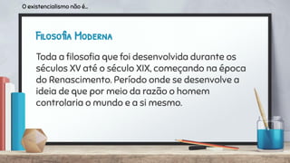 Filosofia Moderna
Toda a ﬁlosoﬁa que foi desenvolvida durante os
séculos XV até o século XIX, começando na época
do Renascimento. Período onde se desenvolve a
ideia de que por meio da razão o homem
controlaria o mundo e a si mesmo.
O existencialismo não é...
 