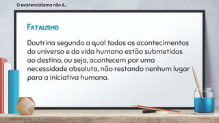 Fatalismo
Doutrina segundo a qual todos os acontecimentos
do universo e da vida humana estão submetidos
ao destino, ou seja, acontecem por uma
necessidade absoluta, não restando nenhum lugar
para a iniciativa humana.
O existencialismo não é...
 