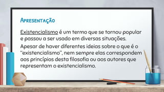 Apresentação
Existencialismo é um termo que se tornou popular
e passou a ser usado em diversas situações.
Apesar de haver diferentes ideias sobre o que é o
“existencialismo”, nem sempre elas correspondem
aos princípios desta ﬁlosoﬁa ou aos autores que
representam o existencialismo.
 
