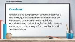 Cientificismo
Ideologia dos que possuem saberes objetivos e
racionais, que acreditam ser os detentores do
verdadeiro conhecimento da realidade,
acreditando na racionalização total de todos os
saberes, acreditando que fora da ciência nada
tenha validade.
O existencialismo não é...
 