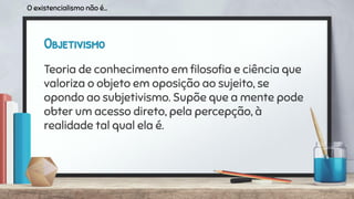 Objetivismo
Teoria de conhecimento em ﬁlosoﬁa e ciência que
valoriza o objeto em oposição ao sujeito, se
opondo ao subjetivismo. Supõe que a mente pode
obter um acesso direto, pela percepção, à
realidade tal qual ela é.
O existencialismo não é...
 