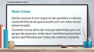 Senso Comum
Senso comum é um conjunto de opiniões e valores
característicos do que é aceito em um meio social
determinado.
Consiste numa série de crenças admitidas por um
grupo de pessoas, onde seus membros presumem
serem partilhadas por todos da mesma maneira.
O existencialismo não é...
 