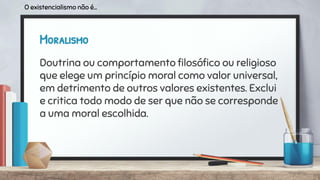 Moralismo
Doutrina ou comportamento ﬁlosóﬁco ou religioso
que elege um princípio moral como valor universal,
em detrimento de outros valores existentes. Exclui
e critica todo modo de ser que não se corresponde
a uma moral escolhida.
O existencialismo não é...
 