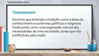 Tradicionalismo
Doutrina que entende a tradição como a base do
conhecimento e as formas políticas e religiosas
tradicionais como uma expressão natural das
necessidades de uma sociedade, ainda que não
justiﬁcáveis pela razão.
O existencialismo não é...
 
