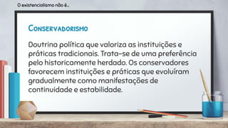 Conservadorismo
Doutrina política que valoriza as instituições e
práticas tradicionais. Trata-se de uma preferência
pelo historicamente herdado. Os conservadores
favorecem instituições e práticas que evoluíram
gradualmente como manifestações de
continuidade e estabilidade.
O existencialismo não é...
 
