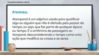 Atemporal
Atemporal é um adjetivo usado para qualiﬁcar
algo ou alguém que não é afetado pelo passar do
tempo, ou seja, que faz parte de qualquer época
ou tempo. É o antônimo de passageiro ou
temporal, desconsiderando o tempo como uma
ação que modiﬁca as coisas e os seres.
O existencialismo não é...
 