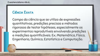 Ciência Exata
Campo da ciência que se utiliza de expressões
quantitativas, predições precisas e métodos
rigorosos de testar hipóteses, especialmente os
experimentos reprodutíveis envolvendo predições
e medições quantiﬁcáveis. Ex.: Matemática, Física,
Engenharia, Química, Estatística e Computação.
O existencialismo não é...
 
