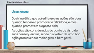 Utilitarismo
Doutrina ética que acredita que as ações são boas
quando tendem a promover a felicidade, e más
quando promovem o oposto dela.
As ações são consideradas do ponto de vista de
suas consequências, sendo o objetivo de uma boa
ação promover em maior grau o bem geral.
O existencialismo não é...
 