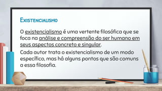 Existencialismo
O existencialismo é uma vertente ﬁlosóﬁca que se
foca na análise e compreensão do ser humano em
seus aspectos concreto e singular.
Cada autor trata o existencialismo de um modo
especíﬁco, mas há alguns pontos que são comuns
a essa ﬁlosoﬁa.
 
