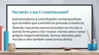 Mas então, o que é o existencialismo?
Existencialismo é uma ﬁlosoﬁa contemporânea
que acredita que a existência precede a essência.
Quando nascemos somos lançados ao mundo, e
somos livres para criar nossos valores sob a nossa
própria responsabilidade. Somos afetados pelo
mundo e nele também exercemos afetos.
 
