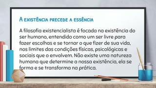 A existência precede a essência
A ﬁlosoﬁa existencialista é focada na existência do
ser humano, entendido como um ser livre para
fazer escolhas e se tornar o que ﬁzer de sua vida,
nos limites das condições físicas, psicológicas e
sociais que o envolvem. Não existe uma natureza
humana que determine a nossa existência, ela se
forma e se transforma na prática.
 