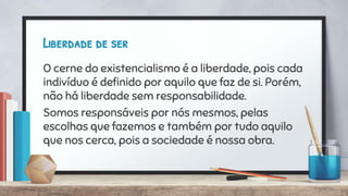 Liberdade de ser
O cerne do existencialismo é a liberdade, pois cada
indivíduo é deﬁnido por aquilo que faz de si. Porém,
não há liberdade sem responsabilidade.
Somos responsáveis por nós mesmos, pelas
escolhas que fazemos e também por tudo aquilo
que nos cerca, pois a sociedade é nossa obra.
 