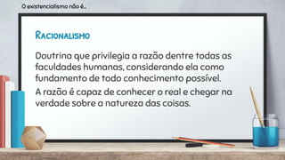 Racionalismo
Doutrina que privilegia a razão dentre todas as
faculdades humanas, considerando ela como
fundamento de todo conhecimento possível.
A razão é capaz de conhecer o real e chegar na
verdade sobre a natureza das coisas.
O existencialismo não é...
 