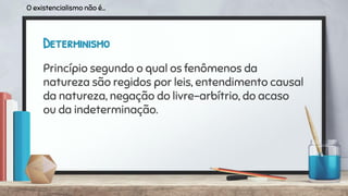 Determinismo
Princípio segundo o qual os fenômenos da
natureza são regidos por leis, entendimento causal
da natureza, negação do livre-arbítrio, do acaso
ou da indeterminação.
O existencialismo não é...
 