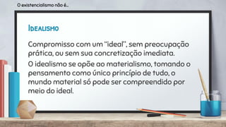 Idealismo
Compromisso com um “ideal”, sem preocupação
prática, ou sem sua concretização imediata.
O idealismo se opõe ao materialismo, tomando o
pensamento como único princípio de tudo, o
mundo material só pode ser compreendido por
meio do ideal.
O existencialismo não é...
 