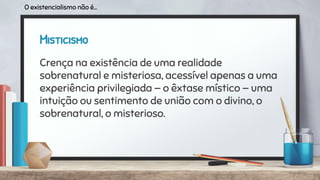 Misticismo
Crença na existência de uma realidade
sobrenatural e misteriosa, acessível apenas a uma
experiência privilegiada — o êxtase místico — uma
intuição ou sentimento de união com o divino, o
sobrenatural, o misterioso.
O existencialismo não é...
 