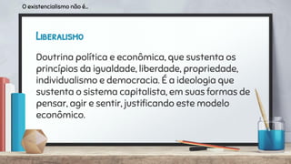 Liberalismo
Doutrina política e econômica, que sustenta os
princípios da igualdade, liberdade, propriedade,
individualismo e democracia. É a ideologia que
sustenta o sistema capitalista, em suas formas de
pensar, agir e sentir, justiﬁcando este modelo
econômico.
O existencialismo não é...
 