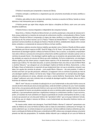 41
A História é necessária para compreender a natureza da Ciência;
A História contrapõe o cientificismo e o dogmatismo que são comumente encontrados em textos científicos e
aulas de Ciências;
A História, pela análise da vida e da época dos cientistas, humaniza os assuntos da Ciência, fazendo-os menos
abstratos e mais interessantes para os estudantes;
A História permite que sejam feitas relações entre tópicos e disciplinas da Ciência, assim como com outras
disciplinas acadêmicas;
A História fornece a natureza integradora e independente das conquistas humanas.
Dessa forma, a História e Filosofia da Ciência formam um caminho possível para a discussão de natureza da Ci-
ência, porque evidenciam os meandros da construção do conhecimento científico, contextualizando a Ciência. Estudar
a História e Filosofia da Ciência é compreender as origens das ideias científicas e as diversas influências sofridas e
exercidas por ela. No contexto nacional, Luiz O. Q. Peduzzi,46
Roberto de Andrade Martins47, 48
e João Zanetic49
também
apontaram inúmeros benefícios da utilização da História e Filosofia da Ciência, estabelecendo relações entre o estudo
destes conteúdos e a compreensão da natureza da Ciência e do fazer científico.
Na Literatura, podemos encontrar diversos trabalhos que abordam como a História e Filosofia da Ciência podem
ser trabalhadas para discutir aspectos da NDC. David W. Rudge e Eric M. Howe,50
por exemplo, discutiram o que eles
denominaram de abordagem explícita e reflexiva da História da Ciência. Para os autores, os estudantes compreendiam
mais sobre a Ciência e o processo de construção do conhecimento científico quando eram colocados a pensar como os
cientistas do passado fizeram. Uma abordagem explícita significa que os estudantes são apresentados desde o início
das atividades aos aspectos da natureza da Ciência que serão trabalhados. De forma complementar, uma abordagem
reflexiva significa que eles devem pensar a respeito destes aspectos a fim de desenvolver uma compreensão mais
ampla do que é Ciência. Por meio desta discussão, os autores pretenderam fazer uma crítica ao texto de Martin Monk
e Jonathan Osbourne,51
que advogaram por uma abordagem implícita da História da Ciência. Basicamente, a crítica
de Rudge e Howe se fundamentou no argumento de que simplesmente fazer com que os estudantes comparem suas
ideias com aquelas dos cientistas do passado – como propôs Monk e Osbourne – não seria produtivo. A melhor al-
ternativa seria fazer com que eles pensassem, refletissem, se engajassem como os cientistas do passado por meio de
uma abordagem explícita e reflexiva. Ao final do texto, Rudge e Howe apresentaram um exemplo dessa abordagem,
aplicado entre professores em serviço, utilizando como tópico a anemia falciforme. Recentemente, David W. Rudge
e colegas52
publicaram outro texto contendo mais um exemplo de abordagem explícita e reflexiva, dessa vez sobre o
fenômeno do melanismo industrial.
Allan R. Irwin53
discutiu os resultados da aplicação de um curso fundamentado na discussão histórica acerca do
conceito de átomo oferecido para alunos da educação básica, sendo ele também o professor do curso. Foram estudadas
duas turmas, uma que passou pela discussão histórica e outra cujo curso foi oferecido nos moldes tradicionais. Segundo
Irwin, seu propósito foi mostrar aos estudantes exemplos de como os cientistas podem especular mesmo com poucas
evidências, o que eventualmente pode levar a significativas mudanças no conhecimento científico. O autor encontrou,
porém, um resultado não muito satisfatório em relação ao aprendizado do conceito contemporâneo de átomo, ou seja,
os alunos que passaram por uma discussão histórica não “aprenderam melhor” que os do grupo tradicional. Contudo,
Irwin afirmou que em relação à natureza da Ciência, o curso fundamentado nas discussões históricas mostrou um
caminho interessante.
De maneira similar, todavia mais abrangente, Fouad Abd-El-Khalick e Norman G. Lederman54
apresentaram uma
análise da influência de cursos de História da Ciência sobre as visões de universitários e professores em formação. Os
autores salientaram que, no contexto da época em que escreviam, não havia evidências empíricas suficientes que ates-
tavam a contribuição da História da Ciência para o entendimento da NDC, embora essa concepção estivesse comumente
presente nas falas dos pesquisadores. Os resultados obtidos indicaram que a realização de um curso de História da
Revista Brasileira de História da Ciência, Rio de Janeiro, v. 7, n. 1, p. 32-46, jan | jun 2014
 