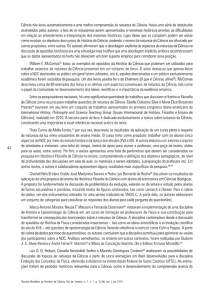 42
Ciência não levou automaticamente a uma melhor compreensão da natureza da Ciência. Havia uma série de obstáculos
assinalados pelos autores: o fato de os estudantes serem apresentados a narrativas históricas prontas; as dificuldades
em relação ao entendimento e interpretação dos materiais históricos, cujas ideias que os compõem podem ser vistas
como erradas; os objetivos dos cursos de História da Ciência, podendo o ensino da natureza da Ciência ser ofuscado por
outros propósitos, entre outros. Os autores afirmaram que a abordagem explícita de aspectos da natureza da Ciência na
discussão de episódios históricos era uma estratégia mais frutífera que uma abordagem implícita, embora reconhecessem
que os dados apresentados no texto não ofereciam um bom suporte empírico para corroborar essa posição.
William F. McComas55
listou os exemplos de episódios da História da Ciência que poderiam ser utilizados para
trabalhar aspectos da natureza da Ciência presentes em um conjunto de livros. O autor destacou que apenas livros
sobre a NDC destinados ao público em geral foram utilizados, isto é, aqueles direcionados a um público exclusivamente
acadêmico foram excluídos da pesquisa. Um dos livros usados foi o de Chalmers (O que é Ciência, afinal?). McComas
descreveu cerca de 80 exemplos dos livros e os alinhou com aspectos consensuais da natureza da Ciência, tais como
o papel da criatividade no desenvolvimento das ideias científicas e a importância da evidência empírica.
Entre os pesquisadores nacionais, há uma significativa quantidade de trabalhos que discutem a História e Filosofia
da Ciência como recurso para trabalhar questões de natureza da Ciência. Cibelle Celestino Silva e Maria Elice Brzezinski
Prestes56
reuniram em seu livro um conjunto de trabalhos apresentados no primeiro congresso latino-americano do
International History, Philosophy and Science Teaching Group [Grupo Internacional de História, Filosofia e Ensino de
Ciências], realizado em 2010. A terceira parte do livro é dedicada exclusivamente a textos sobre natureza da Ciência,
constituindo uma importante e atual referência nacional acerca do tema.
Thais Cyrino de Mello Forato,57
por sua vez, descreveu os resultados da aplicação de um curso piloto a respeito
da natureza da luz entre estudantes de ensino médio. O curso tinha como propósito trabalhar com os alunos cinco
aspectos da NDC por meio do estudo histórico da óptica dos séculos XVII a XIX. A autora elaborou um extenso conjunto
de atividades e materiais: uma linha do tempo, textos de apoio para alunos e professor, uma peça de teatro, slides
para as aulas, entre outros. Por fim, a autora apresentou uma lista de parâmetros que devem ser considerados na
pesquisa em História e Filosofia da Ciência no ensino, compreendendo a definição dos objetivos pedagógicos, do nível
de profundidade das discussões em sala de aula, os materiais a serem adotados, a preparação do professor etc. Em
outros textos, a autora e colaboradores apresentam alguns resultados mais específicos da pesquisa.58,59
Charbel Niño El-Hani, Eraldo José Madureira Tavares e Pedro Luís Bernardo da Rocha60
discutiram os resultados da
aplicação de uma proposta de ensino de História e Filosofia da Ciência com alunos de licenciatura em Ciências Biológicas.
A proposta foi fundamentada na discussão da problemática da evolução, valendo-se da leitura e estudo pelos alunos
de fontes secundárias e primárias, incluindo textos de figuras conhecidas, tais como Lamarck e Darwin. Para a coleta
de dados, um dos instrumentos utilizados foi uma versão traduzida do VNOS-C. A partir dela, os autores elaboraram
um conjunto de categorias para classificar as respostas dos alunos para cada pergunta do questionário.
Marco Antonio Moreira, Neusa T. Massoni e Fernanda Ostermann61
relataram a implementação de uma disciplina
de História e Epistemologia da Ciência em um curso de formação de professores de Física e sua contribuição para
transformar as concepções dos licenciandos sobre a natureza da Ciência. A disciplina contemplava desde a discussão
de episódios da História da Física considerados importantes – tais como as ideias aristotélicas e a revolução científica
do século XVII – até questões de epistemologia da Ciência, fazendo referência a teóricos como Kuhn e Popper. A partir
da coleta de dados por meio de questionários, os autores concluíram que a disciplina contribuiu para aprimorar as visões
dos participantes sobre a NDC. Análises semelhantes, no entanto em outros contextos, foram realizadas por Giuliano
J. S. Alves Pereira e André Ferrer P. Martins62
e Maria da Conceição Marinho Oki e Edílson Fortuna Moradillo.63
Luiz O. Q. Peduzzi, Danielle Nicolodelli Tenfen e Marinês Domingues Cordeiro64
analisaram as possibilidades de
discussão de tópicos de natureza da Ciência a partir de cinco animações em flash desenvolvidas para a disciplina
Evolução dos Conceitos da Física, oferecida à distância na Universidade Federal de Santa Catarina (UFSC). As anima-
ções tratam de períodos históricos relevantes para a Ciência, como o desenvolvimento da compreensão acerca do
Revista Brasileira de História da Ciência, Rio de Janeiro, v. 7, n. 1, p. 32-46, jan | jun 2014
 