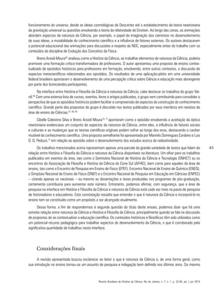 43
funcionamento do universo, desde as ideias cosmológicas de Descartes até o estabelecimento da teoria newtoniana
da gravitação universal ou questões envolvendo a teoria da relatividade de Einstein. Ao longo das cenas, as animações
abordam aspectos da natureza da Ciência, por exemplo, o papel da imaginação dos cientistas no desenvolvimento
de suas ideias, a mutabilidade do conhecimento científico e a influência de fatores externos. Os autores destacaram
o potencial educacional das animações para discussões a respeito da NDC, especialmente antes do trabalho com os
conteúdos da disciplina de Evolução dos Conceitos da Física.
Breno Arsioli Moura65
analisou como a História da Ciência, ao trabalhar elementos de natureza da Ciência, poderia
promover uma formação crítico-transformadora de professores. O autor apresentou uma proposta de ensino contex-
tualizado de episódios históricos para professores em formação, envolvendo, entre outros contextos, a discussão de
aspectos metacientíficos relacionados aos episódios. Os resultados de uma aplicação-piloto em uma universidade
federal brasileira apontaram o desenvolvimento de uma percepção crítica sobre Ciência e educação mais abrangente
por parte dos licenciandos participantes.
Na interface entre História e Filosofia da Ciência e natureza da Ciência, cabe destacar os trabalhos do grupo Tek-
nê.66
Com uma extensa lista de cursos, eventos, livros e artigos publicados, o grupo vem contribuindo para consolidar a
perspectiva de que os episódios históricos podem facilitar a compreensão de aspectos da construção do conhecimento
científico. Grande parte das propostas do grupo é discutida nos textos publicados por seus membros em revistas da
área de ensino de Ciências.67, 68, 69
Cibelle Celestino Silva e Breno Arsioli Moura70, 71
apontaram como o episódio envolvendo a aceitação da óptica
newtoniana evidenciava um conjunto de aspectos da natureza da Ciência, entre eles, a influência de fatores sociais
e culturais e as mudanças que as teorias científicas originais podem sofrer ao longo dos anos, destacando o caráter
mutável do conhecimento científico. Uma proposta semelhante foi apresentada por Marinês Domingues Cordeiro e Luis
O. Q. Peduzzi,72
em relação ao episódio sobre o desenvolvimento dos estudos acerca da radioatividade.
Os trabalhos mencionados acima representam apenas uma parcela da grande variedade de textos que falam da
relação entre História e Filosofia da Ciência e natureza da Ciência disponíveis na literatura. Um olhar para os trabalhos
publicados em eventos da área, tais como o Seminário Nacional de História da Ciência e Tecnologia (SNHCT) ou os
encontros da Associação de Filosofia e História da Ciência do Cone Sul (AFHIC), bem como para aqueles da área de
ensino, tais como o Encontro de Pesquisa em Ensino de Física (EPEF), Encontro Nacional de Ensino de Química (ENEQ),
o Simpósio Nacional de Ensino de Física (SNEF) e o Encontro Nacional de Pesquisa em Educação em Ciências (ENPEC)
– citando apenas os nacionais – ou mesmo as dissertações e teses produzidas nos programas de pós-graduação,
certamente contribuiria para aumentar este número. Entretanto, podemos afirmar, com segurança, que a área de
pesquisa na interface em História e Filosofia da Ciência e natureza da Ciência está cada vez mais na pauta de pesquisa
de historiadores e educadores. Esta constatação ressalta que entender o que é natureza da Ciência e incorporá-la no
ensino tem se constituído como um propósito a ser alcançado atualmente.
Dessa forma, a fim de respondermos à segunda questão do título deste ensaio, podemos dizer que há uma
estreita relação entre natureza da Ciência e História e Filosofia da Ciência, principalmente quando se fala na discussão
de propostas de se contextualizar a educação científica. Os conteúdos históricos e filosóficos têm sido utilizados como
um potencial recurso pedagógico para trabalhar aspectos do desenvolvimento da Ciência, o que é corroborado pela
significativa quantidade de trabalhos nesta interface.
Considerações finais
A revisão apresentada buscou esclarecer ao leitor o que é natureza da Ciência e, de uma forma geral, como
sua introdução no ensino tornou-se um assunto de pesquisa e indagação bem definido nos últimos anos. Da mesma
Revista Brasileira de História da Ciência, Rio de Janeiro, v. 7, n. 1, p. 32-46, jan | jun 2014
 