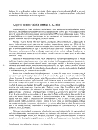 34
trabalhos têm se fundamentado em listas como essas, inclusive grande parte dos realizados no Brasil. De uma pers-
pectiva diferente, há aqueles que criticam esta ideia, preferindo abordar o conceito de semelhança familiar (family
resemblance). Abordaremos as duas visões logo abaixo.
Aspectos consensuais da natureza da Ciência
No entender de alguns autores, ao trabalhar com natureza da Ciência no ensino, deveríamos abordar seus aspectos
consensuais, tidos como características sobre a construção do conhecimento científico que a maioria dos pesquisadores
concorda acerca do tema. Entre estes autores, podemos citar William F. McComas e colaboradores,4
Stephen Pumfrey5
e Daniel Gil-Pérez e colaboradores.6
Eles descrevem em seus trabalhos uma lista de aspectos consensuais os quais
podemos resumir em cinco tópicos abrangentes, detalhados adiante.
A Ciência é mutável, dinâmica e tem como objetivo buscar explicar os fenômenos naturais. Os três conjuntos de
autores citados acima apresentam argumentos que contribuem para corroborar a ideia de que a Ciência não é um
conhecimento estático, todavia em constante transformação, sempre com o objetivo de compor modelos explicativos
para os fenômenos do mundo natural. Nega-se, portanto, a visão de que a Ciência é um conjunto de verdades abso-
lutas a serem aceitas cegamente. Pelo contrário, por ser conhecimento em contínua mudança, ela está sempre se
reformando internamente, revendo seus modelos e bases, o que implica que nossa própria percepção dela também
muda com o tempo.
Não existe um método científico universal. Há um consenso muito amplo a respeito deste aspecto da natureza
da Ciência. Ao contrário das visões de senso comum sobre o método científico, os pesquisadores na área concordam
que não existe um conjunto de regras universais a serem seguidas para fazer Ciência. As metodologias podem ser
variadas e os resultados também, abrindo margem para os desacordos. Isso implica dizer que um mesmo fenômeno
pode ser estudado e compreendido de modos distintos, todos podendo ser coerentes dentro dos limites de validade
dos métodos e concepções empregados para estudá-lo.
A teoria não é consequência da observação/experimento e vice-versa. No senso comum, tem-se a concepção
de que uma teoria científica sempre é consequência de um experimento, o qual, se realizado em um determinado
número de vezes e de circunstâncias, prova a teoria. Diversos autores na literatura têm combatido essa visão da
Ciência. Muito relacionada à concepção do método científico universal, a ideia de uma relação linear entre teoria e
experimento corrobora uma noção superficial do processo de construção do conhecimento científico, como se fosse
resultado da realização de etapas pré-definidas. Na discussão epistemológica contemporânea há um consenso de que
a relação entre teoria e experimento é complexa. Alan F. Chalmers,7
em seu icônico O que é Ciência, afinal?, dedica
três capítulos para desmontar o que ele classifica de indutivismo ingênuo, ou seja, a ideia de que uma observação
pode ser imparcial e sempre levar a uma indução limpa e incontestável. O autor argumenta que nenhuma observação
é livre de uma expectativa ou concepção prévia de quem observa. Neste sentido, podemos dizer que não há uma
relação bem definida entre teoria e experimento, no entanto há um consenso de que a Ciência não se constrói sem
os dois. Além disso, também há concordância sobre a impossibilidade da prova na Ciência. A Ciência, de outra pers-
pectiva, constrói modelos, explicações, conceitos a respeito do mundo natural que são embasados pelo arcabouço
de saberes, metodologias, pressupostos epistemológicos, sociológicos e filosóficos da Ciência. Estas construções
são, no fim, sempre provisórias, transformando-se ao longo do tempo e das sucessivas mudanças de contextos
científicos, sociais, culturais etc.
A Ciência é influenciada pelo contexto social, cultural, político etc., no qual ela é construída. Este aspecto evidencia
a não neutralidade da Ciência e do pensamento científico, isto é, nenhuma ideia científica ou cientista está envolta numa
redoma intransponível; pelo contrário, suas concepções, as questões da época, o local em que vivem e as influências
que sofrem podem desempenhar um papel importante na aceitação, rejeição e desenvolvimento das ideias da Ciência.
Revista Brasileira de História da Ciência, Rio de Janeiro, v. 7, n. 1, p. 32-46, jan | jun 2014
 