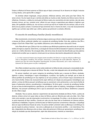 35
Embora a influência de fatores externos na Ciência seja um tópico consensual, há um dissenso em relação à natureza
e à força destes, como aponta Eflin e colegas.8
Os cientistas utilizam imaginação, crenças pessoais, influências externas, entre outros para fazer Ciência. No
senso comum, há uma noção de que o cientista está alheio ao mundo ao redor, fazendo uma Ciência neutra e livre de
influências. Entretanto, a análise da construção da Ciência revela uma característica de todo cientista: eles são seres
humanos comuns, por isso, cometem erros, utilizam de suas crenças e expectativas para elaborar e legitimar suas
ideias, têm qualidades e defeitos etc. Isto nos leva a concluir que não há um modelo único de cientista; cada um se faz
dentro de seu próprio contexto. O cientista de hoje certamente não é o mesmo de ontem, e isso não necessariamente
significa que o primeiro seja melhor que o último, apenas que pertencem a contextos diferentes.
O conceito de semelhança familiar (family resemblance)
Mais recentemente, encontramos na literatura alguns autores que criticam a ideia de aspectos consensuais sobre
a natureza da Ciência, preferindo trabalhar com a proposta de semelhança familiar. Entre eles, podemos citar Eflin e
colegas e Gürol Irzik e Robert Nola,9
cujo trabalho utilizaremos como referência para a discussão à frente.
Irzik e Nola afirmam que a Ciência é tão rica e dinâmica que dificilmente poderíamos descrevê-la sob um conjunto
estático de regras ou aspectos. Desta forma, a concepção de natureza da Ciência baseada em aspectos consensuais não
parece ser a melhor alternativa. Na concepção deles, nela temos áreas de estudo tão diversificadas que não podemos
simplesmente acreditar que os aspectos consensuais da sua natureza descreverão adequadamente todas elas:
[...] a visão consensual retrata uma imagem muito monolítica da Ciência e é cega em relação às diferenças
entre as disciplinas científicas. Por exemplo, astronomia e cosmologia são muito diferentes, digamos, da
química por elas não serem disciplinas experimentais. De forma relacionada, sob a visão consensual, a
natureza da Ciência parece ser fixa e atemporal.10
Irkiz e Nola consideram que estas e outras razões evidenciam as falhas da visão consensual e a necessidade da ado-
ção de outra concepção para a natureza da Ciência. Para eles, a visão mais adequada seria a de semelhança familiar.
Os autores trabalham com quatro categorias de semelhança familiar para a natureza da Ciência: atividades,
objetivos e valores, metodologias e regras metodológicas, e produtos. Isto significa, por exemplo, que as áreas da
Ciência partilham de semelhanças em seus objetivos ou em seus produtos, como se fossem traços característicos de
uma mesma família. Embora não necessariamente sejam idênticas em relação aos pressupostos metodológicos que
adotam, as áreas da Ciência possuem semelhanças que as caracterizam como pertencentes a uma mesma família de
bases e fundamentos teóricos, procedimentais e metodológicos. De forma geral, o conceito de semelhança familiar
diz que as áreas de eletromagnetismo e geoCiências, por exemplo, podem ter objetivos, metodologias e fundamentos
diferentes, mas possuem semelhanças entre si que as caracterizam como áreas da Ciência. Detalhamos a proposta
de Irzik e Nola a seguir.
Atividades. Para os autores, observar e experimentar são tipicamente atividades da Ciência. Porém, a prática de
observar, embora comum em quase todas as áreas da Ciência, pode ser diferente para cada uma delas. Irzik e Nola
citam como exemplo o caso das observações na astronomia e na arqueologia. Em ambas, o ato de observar constitui-
se parte importante do fazer científico, contudo em cada uma das áreas este se fundamenta em diversas práticas,
experiências e habilidades. Enquanto o astrônomo deve ser hábil em posicionar corretamente o telescópio, o arqueólogo
deve ser capaz de diferenciar fósseis de rochas. Os autores também comentam sobre as diferenças e semelhanças no
que diz respeito às práticas materiais – tais como a calibração de um instrumento científico – e às matemáticas. Para
eles, independente das diferenças entre as áreas, todas elas pertencem à Ciência por apresentarem semelhanças em
relação às atividades que elas desempenham, sejam elas observacionais, materiais ou matemáticas.
Revista Brasileira de História da Ciência, Rio de Janeiro, v. 7, n. 1, p. 32-46, jan | jun 2014
 
